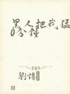 黑人把我猛烈30分钟