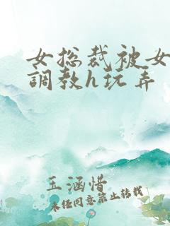 女总裁被女下属调教h玩弄