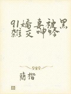 91娇妻被黑人杂交呻吟