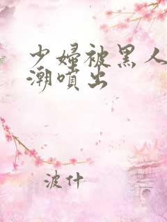 少妇被黑人到高潮喷出