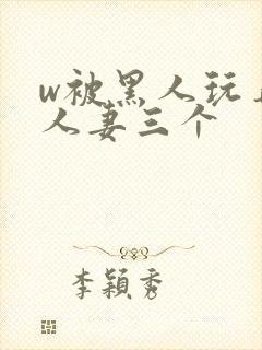 w被黑人玩弄的人妻三个