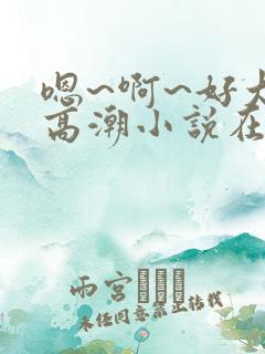 嗯~啊~好大~高潮小说在线阅读