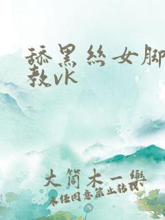 舔黑丝女脚被调教vk