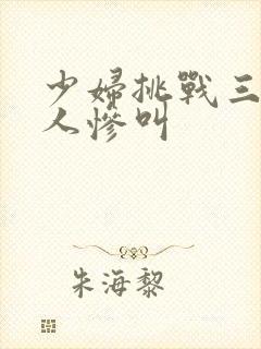 少妇挑战三个黑人惨叫