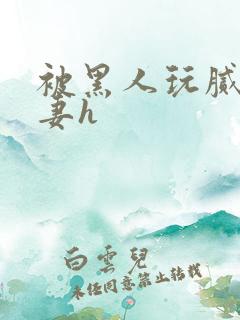 被黑人玩腻的娇妻h