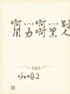 啊灬啊灬别停灬用力啊黑人