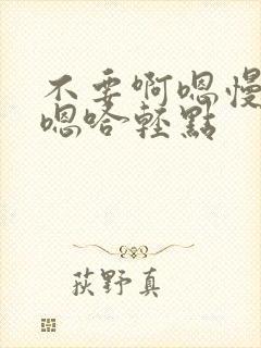 不要啊嗯慢一点嗯哈轻点