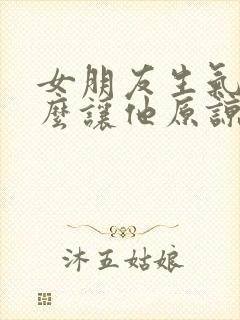 女朋友生气了怎么让他原谅我