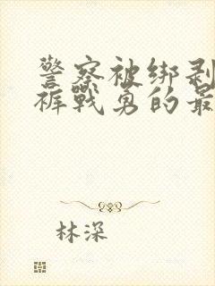 警察被绑剥掉警裤战勇的最新章节