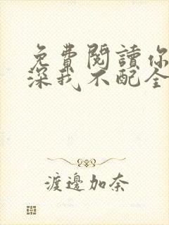 免费阅读你的情深我不配全文