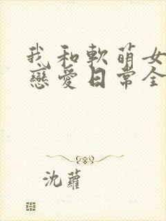 我和软萌女友的恋爱日常全文