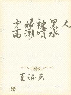 少妇被黑人爽到高潮喷水