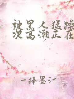 被黑人猛躁10次高潮正在潘