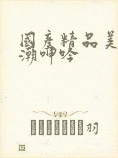 国产精品美女高潮呻吟