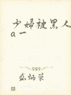 少妇被黑人狂躁a一