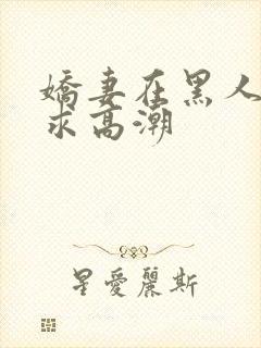 娇妻在黑人胯下求高潮