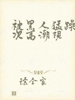 被黑人猛躁10次高潮视