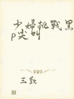 少妇挑战黑人3p尖叫