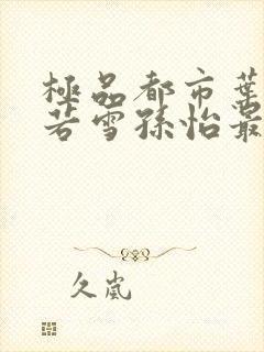 极品都市叶辰夏若雪孙怡最新章节