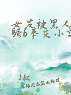 女友被黑人扩张骚b拳交小说