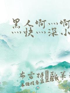 黑人啊灬啊灬啊灬快灬深小说
