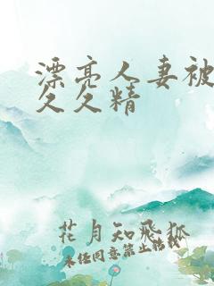 漂亮人妻被黑人久久精