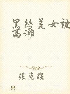 黑丝美女被啪到高潮