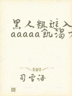 黑人粗进入欧美aaaaa饥渴少妇