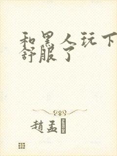 和黑人玩下面太舒服了