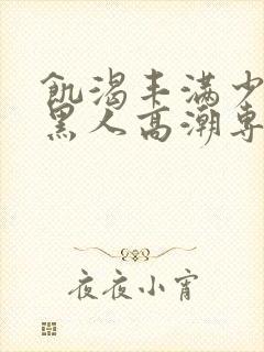 饥渴丰满少妇和黑人高潮专场