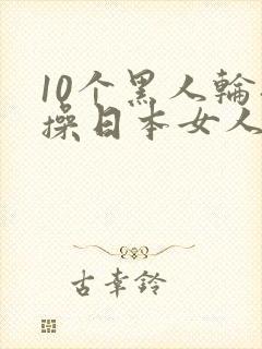 10个黑人轮流操日本女人视频