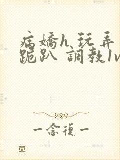 病娇h 玩弄 跪趴 调教1v1