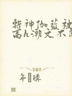 斩神伽蓝被肉干高h潮文不断