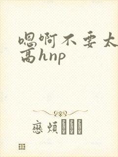 嗯啊不要太大了高hnp