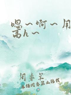嗯～啊～用力～高h～