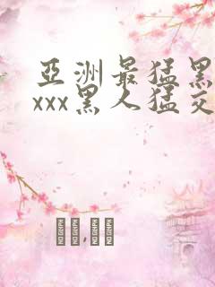 亚洲最猛黑人xxxx黑人猛交