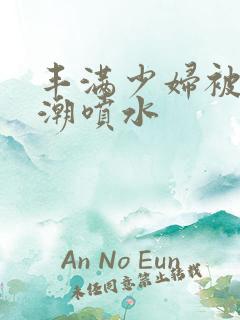 丰满少妇被爽高潮喷水