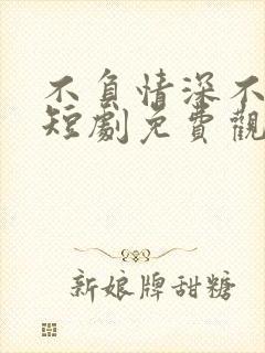 不负情深不负卿短剧免费观看