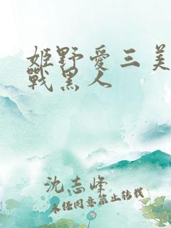 姬野爱三美女大战黑人