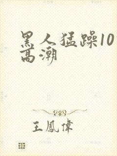 黑人猛躁10次高潮