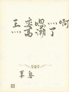 王奕嗯灬啊灬快灬高潮了