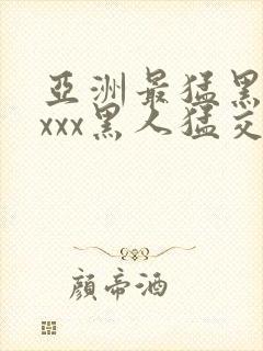 亚洲最猛黑人xxxx黑人猛交