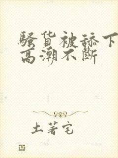 骚货被舔下身到高潮不断