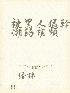 被黑人猛干到高潮的视频