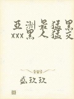 亚洲最猛黑人xxxx黑人猛交