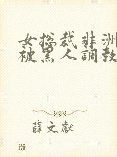 女总裁非洲出差被黑人调教的小说推