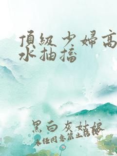 顶级少妇高潮喷水抽搐