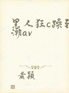 黑人狂c躁到高潮av