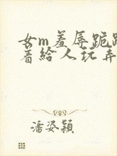 女m羞辱跪趴撅着给人玩弄h