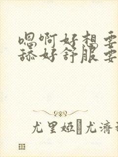 嗯啊好想要舔一舔好舒服要喷水了